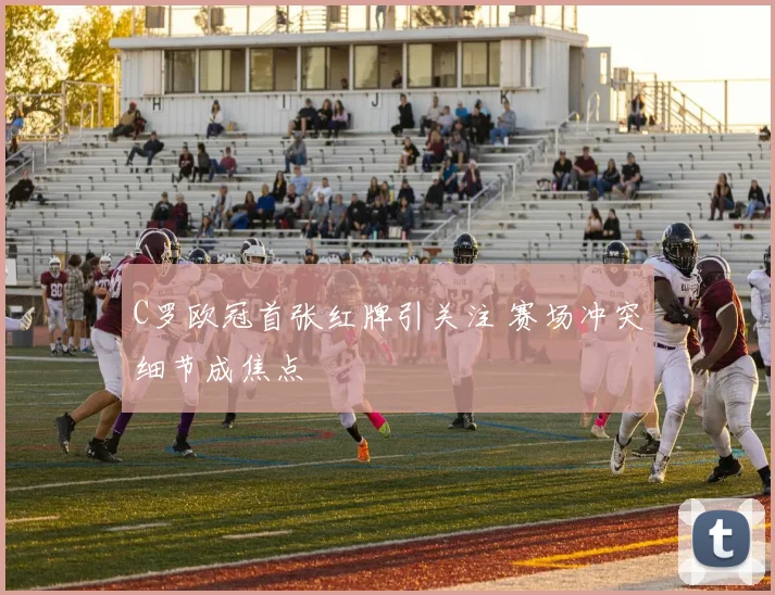 C罗欧冠首张红牌引关注 赛场冲突细节成焦点