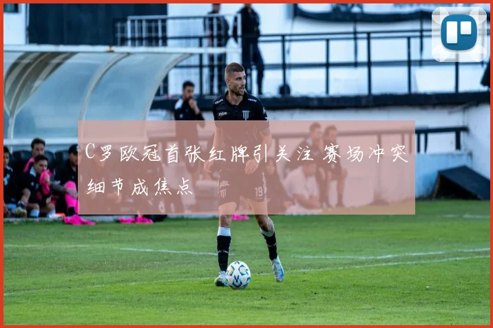 C罗欧冠首张红牌引关注 赛场冲突细节成焦点